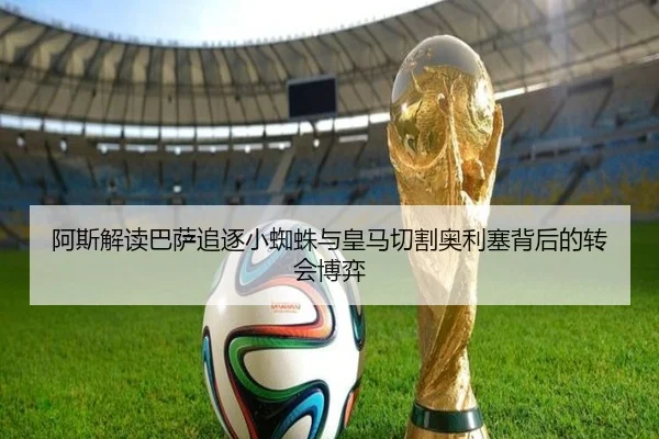 阿斯解读巴萨追逐小蜘蛛与皇马切割奥利塞背后的转会博弈
