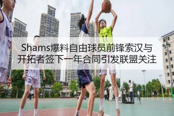 Shams爆料自由球员前锋索汉与开拓者签下一年合同引发联盟关注
