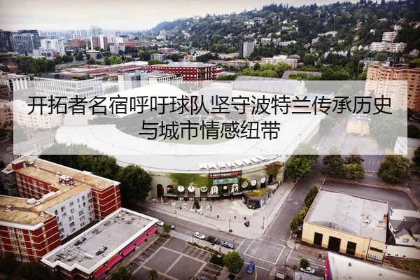 开拓者名宿呼吁球队坚守波特兰传承历史与城市情感纽带